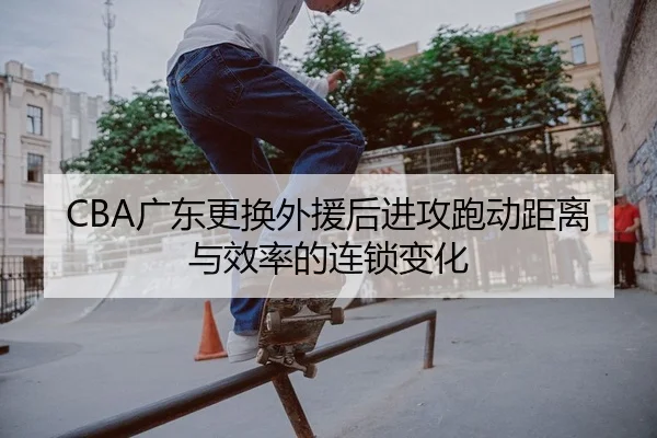CBA广东更换外援后进攻跑动距离与效率的连锁变化